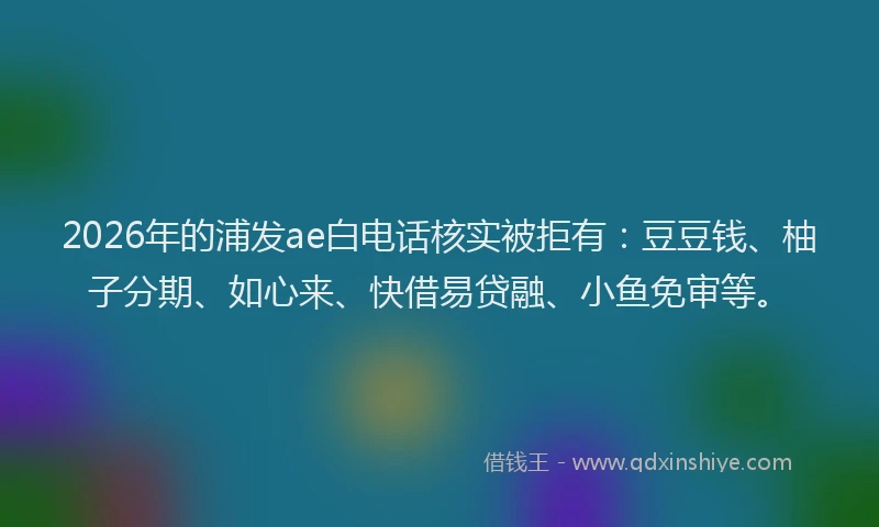 2026年的浦发ae白电话核实被拒有：豆豆钱、柚子分期、如心来、快借易贷融、小鱼免审等。