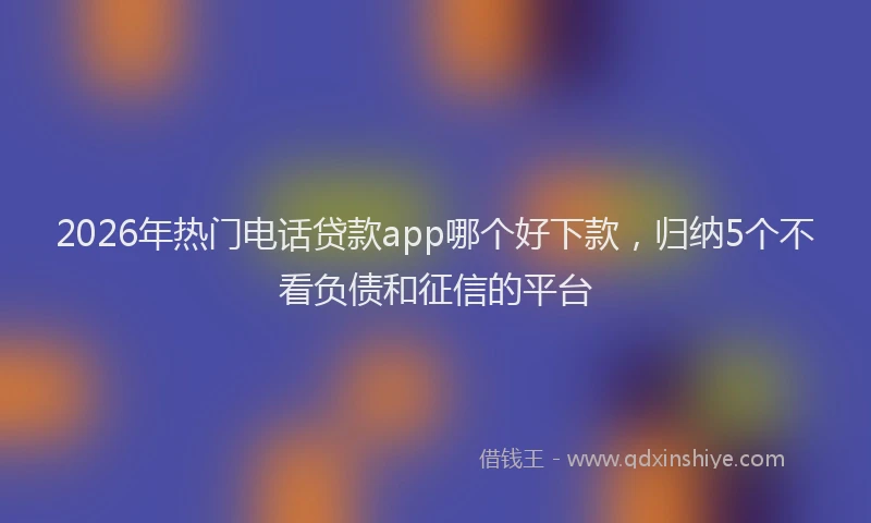 2026年热门电话贷款app哪个好下款，归纳5个不看负债和征信的平台