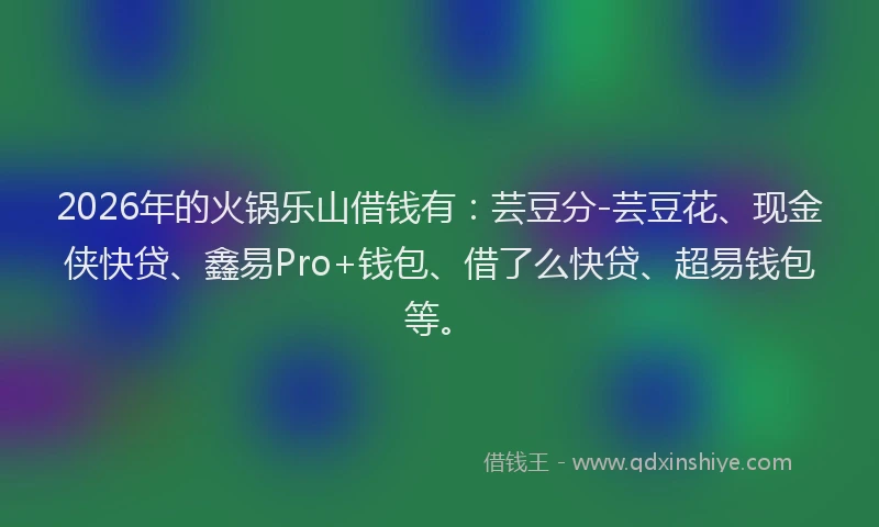 2026年的火锅乐山借钱有：芸豆分-芸豆花、现金侠快贷、鑫易Pro+钱包、借了么快贷、超易钱包等。