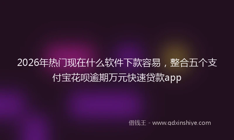 2026年热门现在什么软件下款容易，整合五个支付宝花呗逾期万元快速贷款app