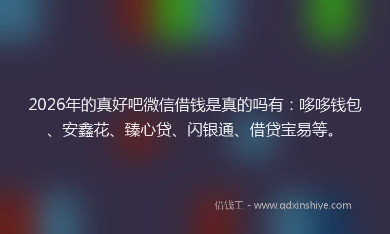 2026年的真好吧微信借钱是真的吗有：哆哆钱包、安鑫花、臻心贷、闪银通、借贷宝易等。