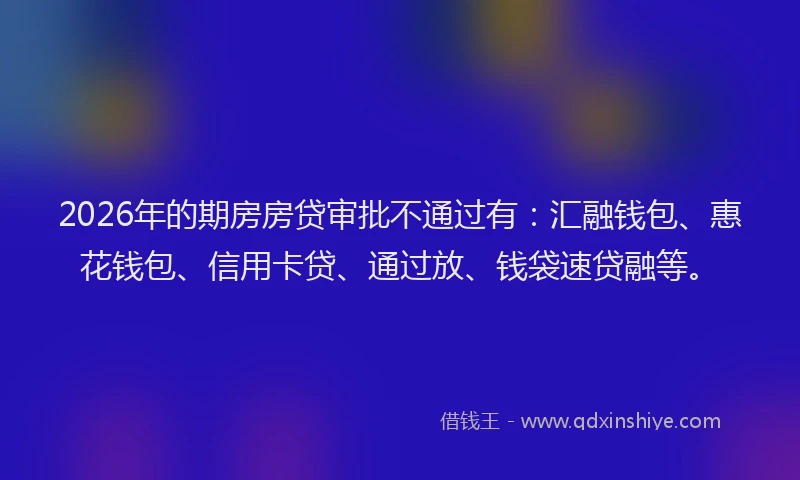 2026年的期房房贷审批不通过有:汇融钱包、惠花钱包、信用卡贷、通过放、钱袋速贷融等。
