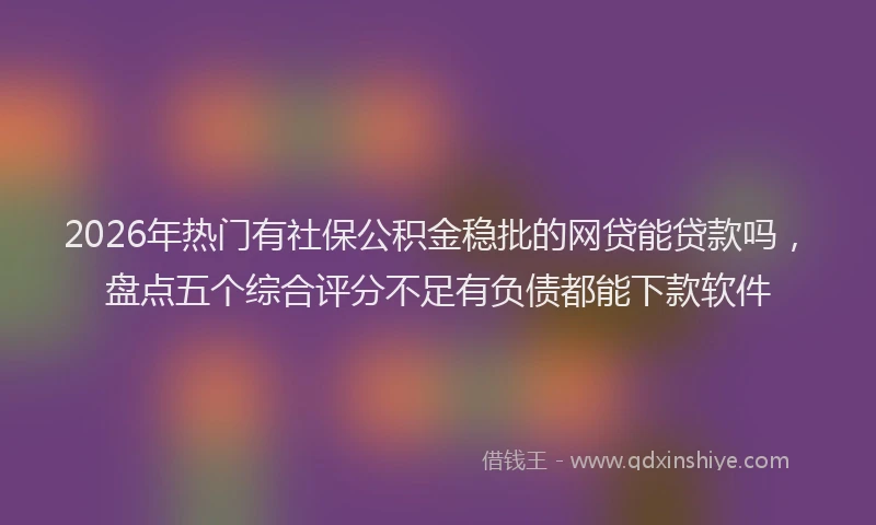 2026年热门有社保公积金稳批的网贷能贷款吗，盘点五个综合评分不足有负债都能下款软件