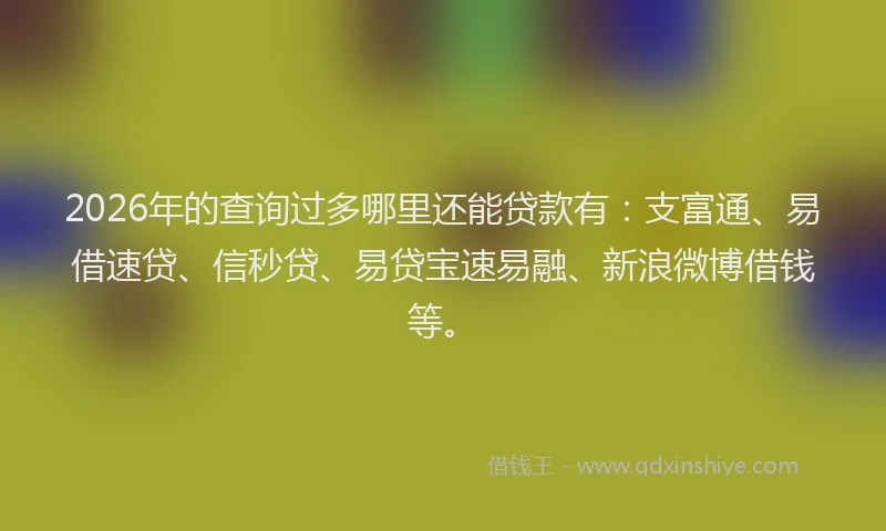 2026年的查询过多哪里还能贷款有：支富通、易借速贷、信秒贷、易贷宝速易融、新浪微博借钱等。