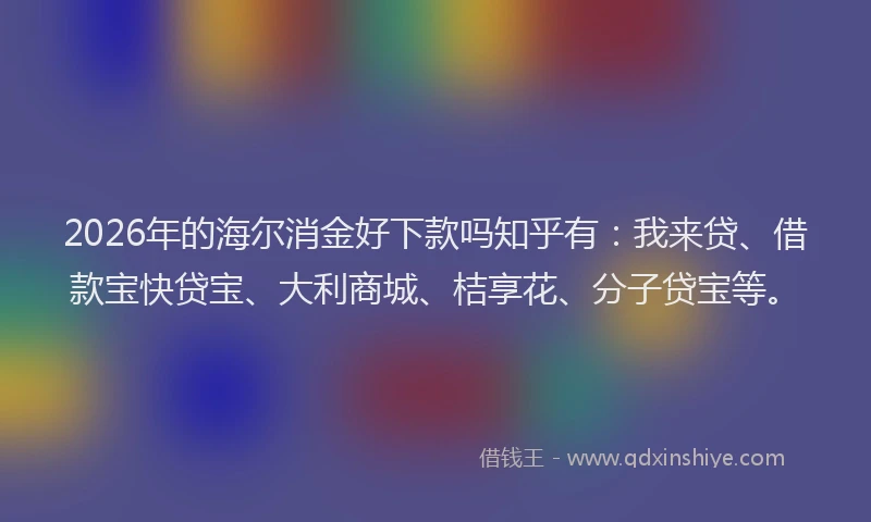 2026年的海尔消金好下款吗知乎有：我来贷、借款宝快贷宝、大利商城、桔享花、分子贷宝等。