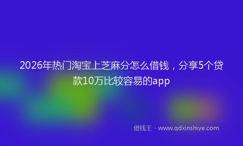 2026年热门淘宝上芝麻分怎么借钱，分享5个贷款10万比较容易的app