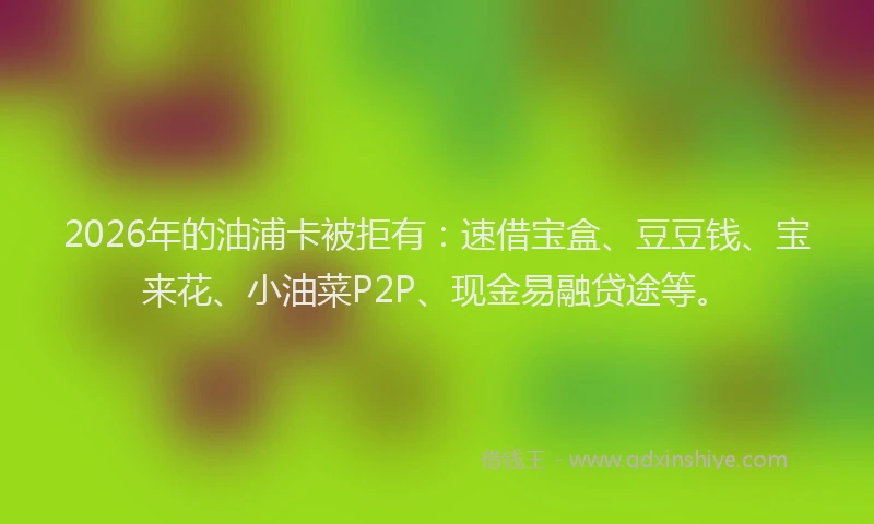2026年的油浦卡被拒有:速借宝盒、豆豆钱、宝来花、小油菜P2P、现金易融贷途等。