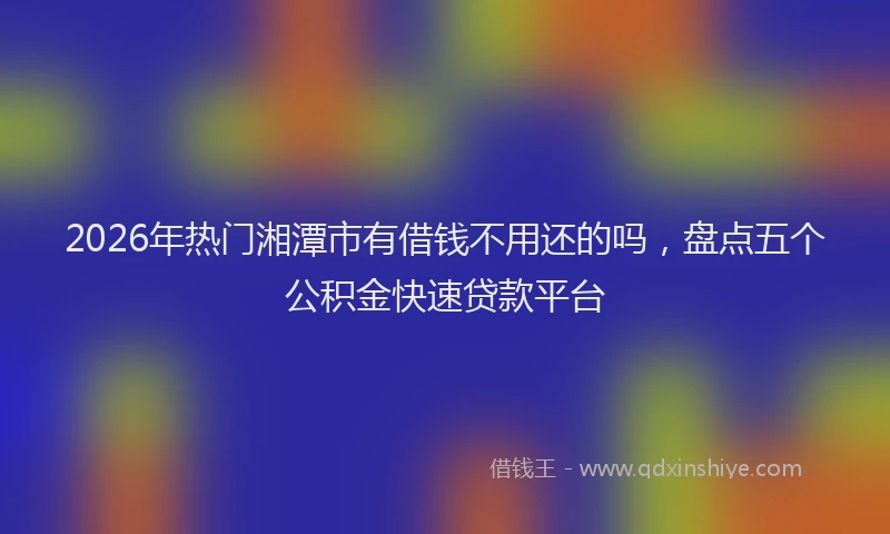 2026年热门湘潭市有借钱不用还的吗，盘点五个公积金快速贷款平台