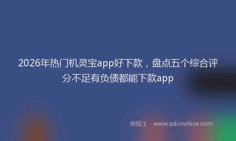 2026年热门机灵宝app好下款，盘点五个综合评分不足有负债都能下款app