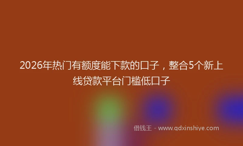 2026年热门有额度能下款的口子，整合5个新上线贷款平台门槛低口子