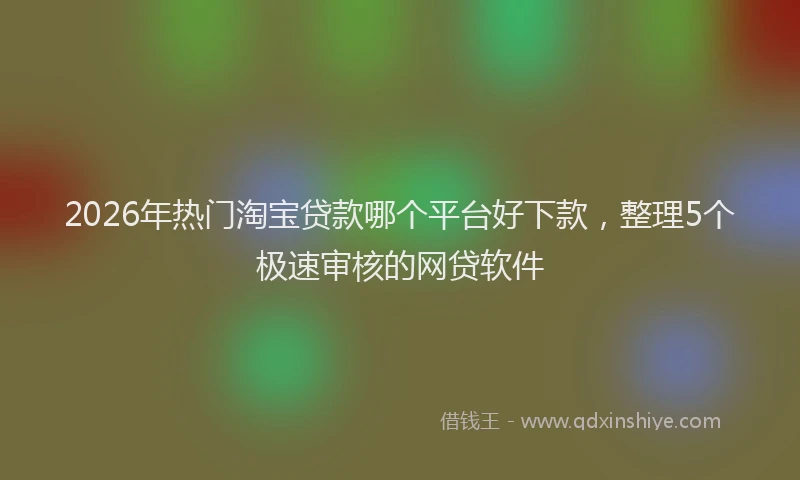 2026年热门淘宝贷款哪个平台好下款，整理5个极速审核的网贷软件