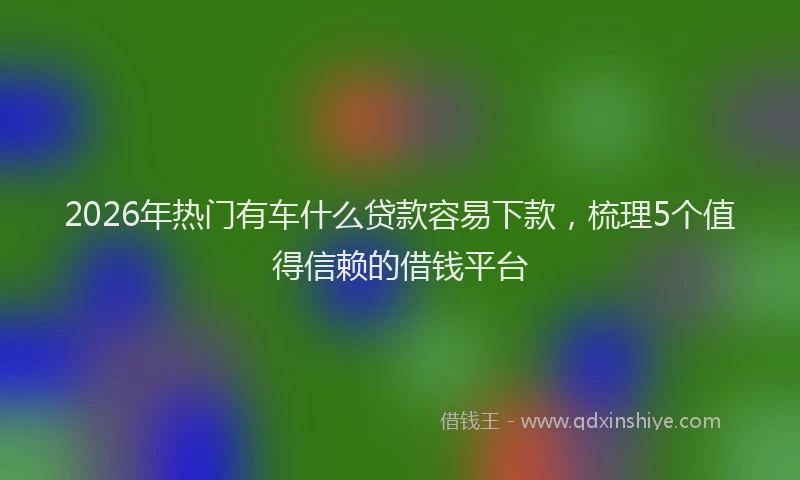 2026年热门有车什么贷款容易下款，梳理5个值得信赖的借钱平台