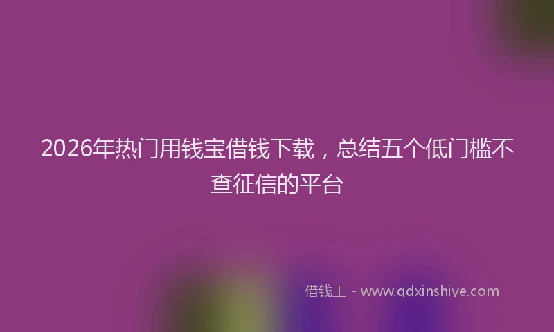 2026年热门用钱宝借钱下载，总结五个低门槛不查征信的平台