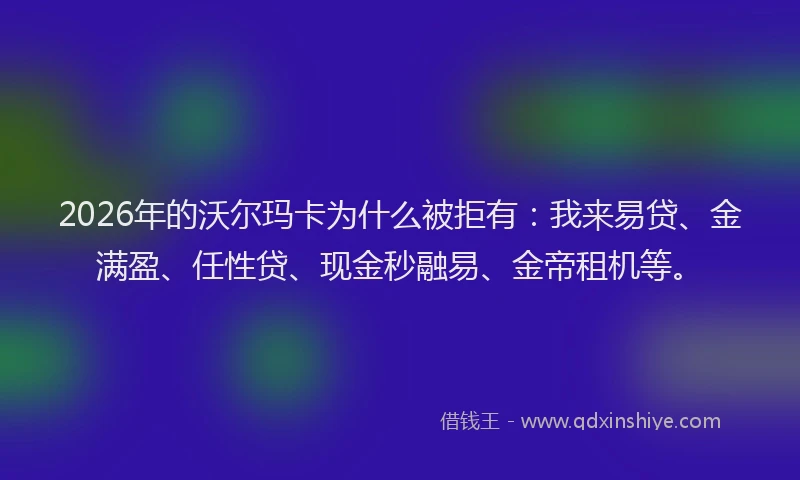 2026年的沃尔玛卡为什么被拒有：我来易贷、金满盈、任性贷、现金秒融易、金帝租机等。
