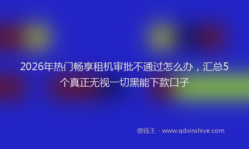 2026年热门畅享租机审批不通过怎么办，汇总5个真正无视一切黑能下款口子