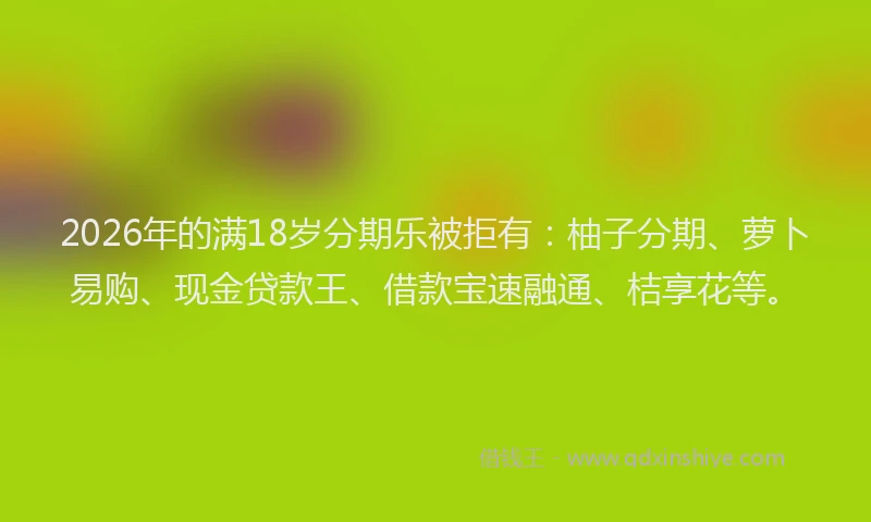 2026年的满18岁分期乐被拒有：柚子分期、萝卜易购、现金贷款王、借款宝速融通、桔享花等。