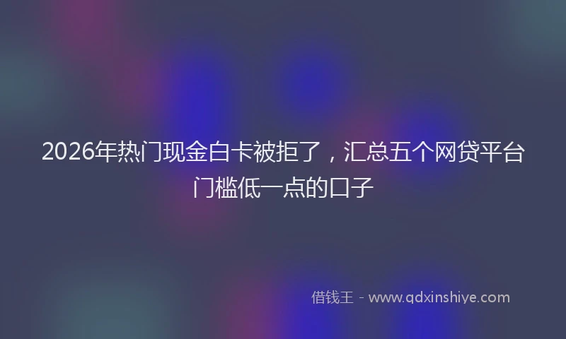 2026年热门现金白卡被拒了，汇总五个网贷平台门槛低一点的口子