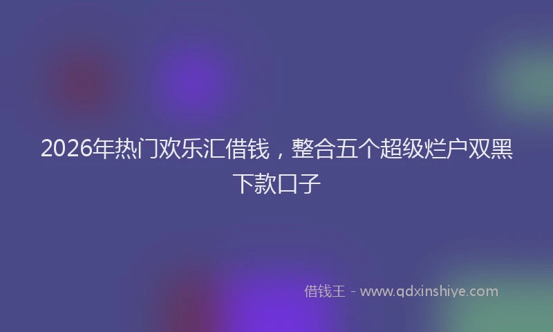 2026年热门欢乐汇借钱，整合五个超级烂户双黑下款口子