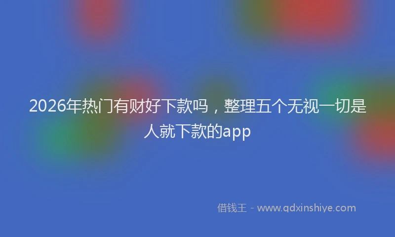 2026年热门有财好下款吗，整理五个无视一切是人就下款的app