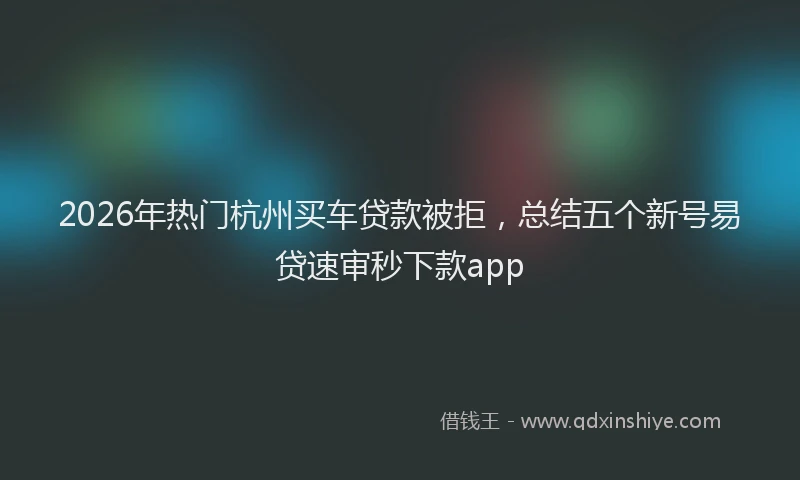 2026年热门杭州买车贷款被拒，总结五个新号易贷速审秒下款app