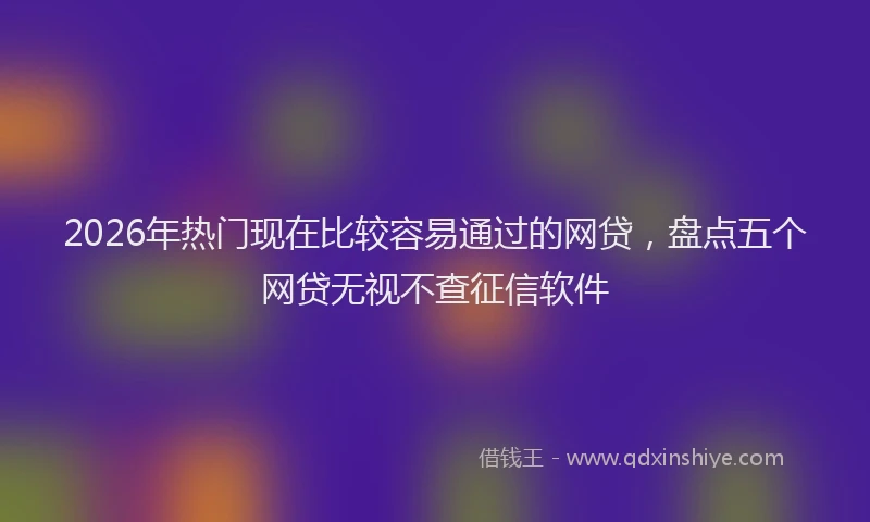 2026年热门现在比较容易通过的网贷，盘点五个网贷无视不查征信软件