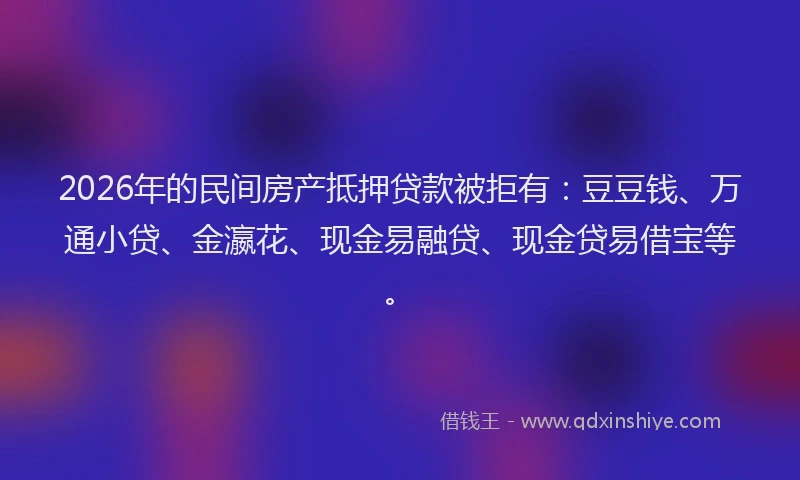 2026年的民间房产抵押贷款被拒有:豆豆钱、万通小贷、金瀛花、现金易融贷、现金贷易借宝等。