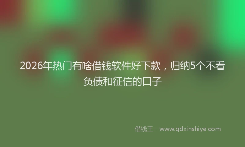 2026年热门有啥借钱软件好下款，归纳5个不看负债和征信的口子