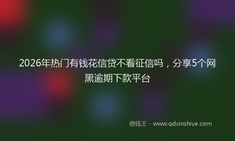 2026年热门有钱花信贷不看征信吗,分享5个网黑逾期下款平台