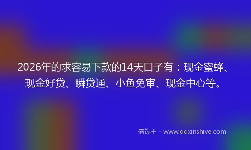 2026年的求容易下款的14天口子有：现金蜜蜂、现金好贷、瞬贷通、小鱼免审、现金中心等。