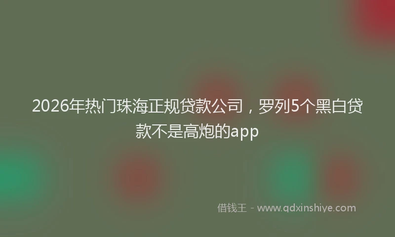 2026年热门珠海正规贷款公司，罗列5个黑白贷款不是高炮的app