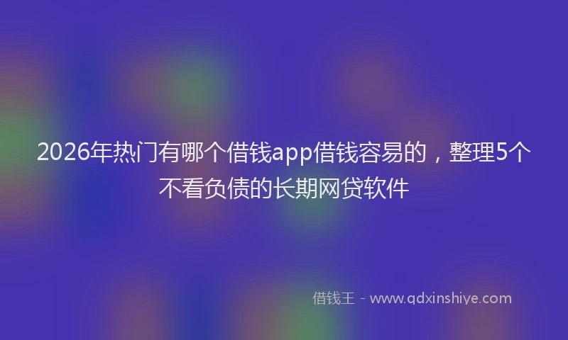 2026年热门有哪个借钱app借钱容易的，整理5个不看负债的长期网贷软件
