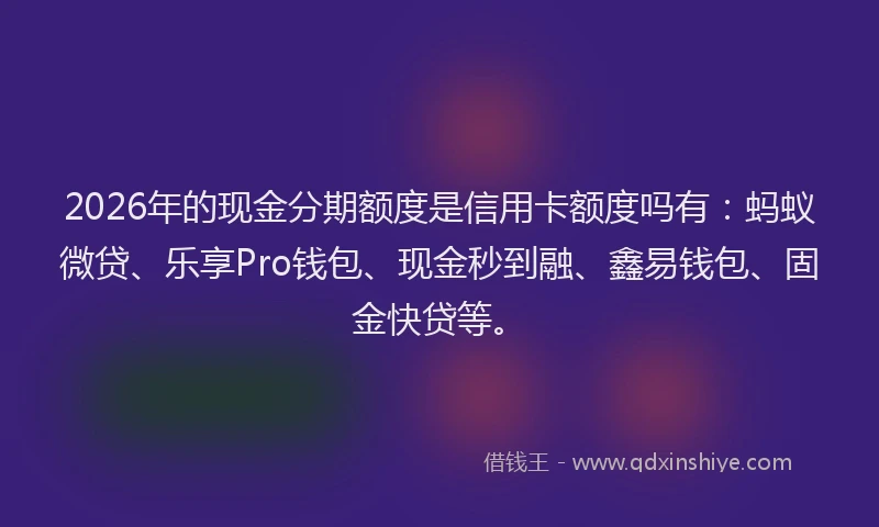 2026年的现金分期额度是信用卡额度吗有：蚂蚁微贷、乐享Pro钱包、现金秒到融、鑫易钱包、固金快贷等。