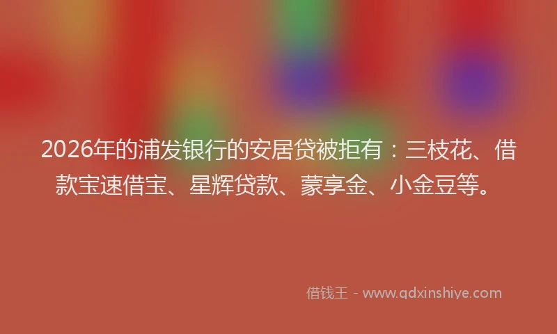 2026年的浦发银行的安居贷被拒有：三枝花、借款宝速借宝、星辉贷款、蒙享金、小金豆等。