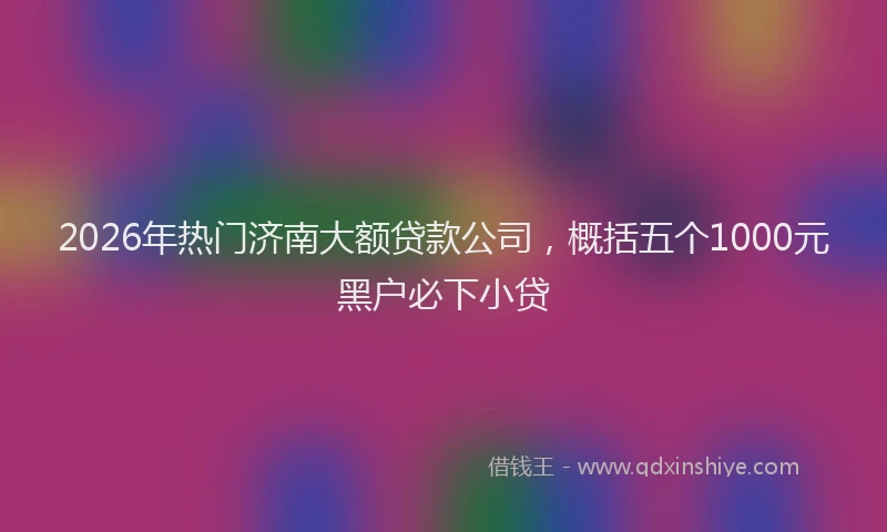 2026年热门济南大额贷款公司，概括五个1000元黑户必下小贷