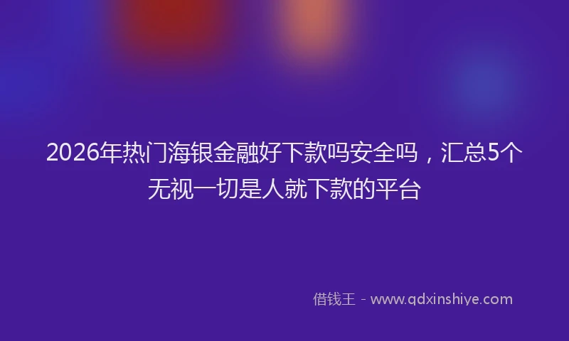 2026年热门海银金融好下款吗安全吗，汇总5个无视一切是人就下款的平台