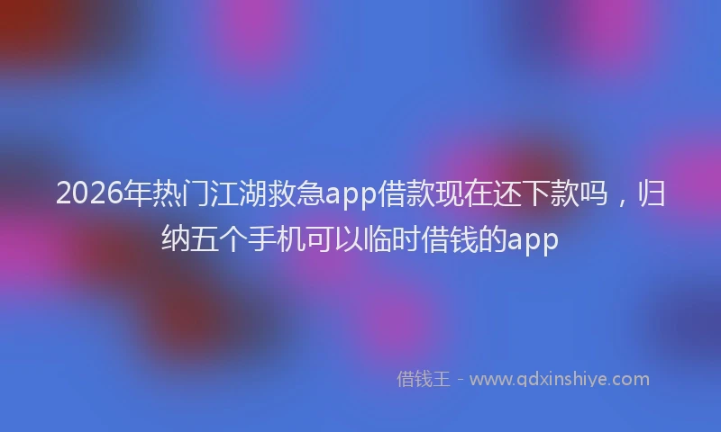 2026年热门江湖救急app借款现在还下款吗，归纳五个手机可以临时借钱的app