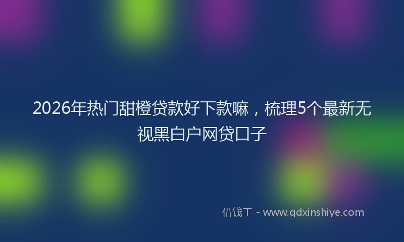 2026年热门甜橙贷款好下款嘛，梳理5个最新无视黑白户网贷口子