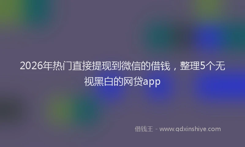 2026年热门直接提现到微信的借钱，整理5个无视黑白的网贷app