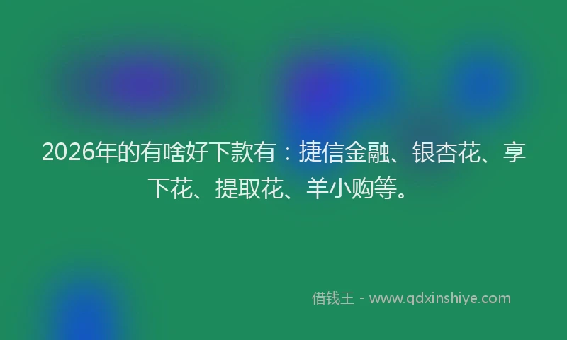 2026年的有啥好下款有：捷信金融、银杏花、享下花、提取花、羊小购等。