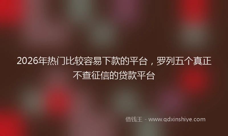 2026年热门比较容易下款的平台，罗列五个真正不查征信的贷款平台