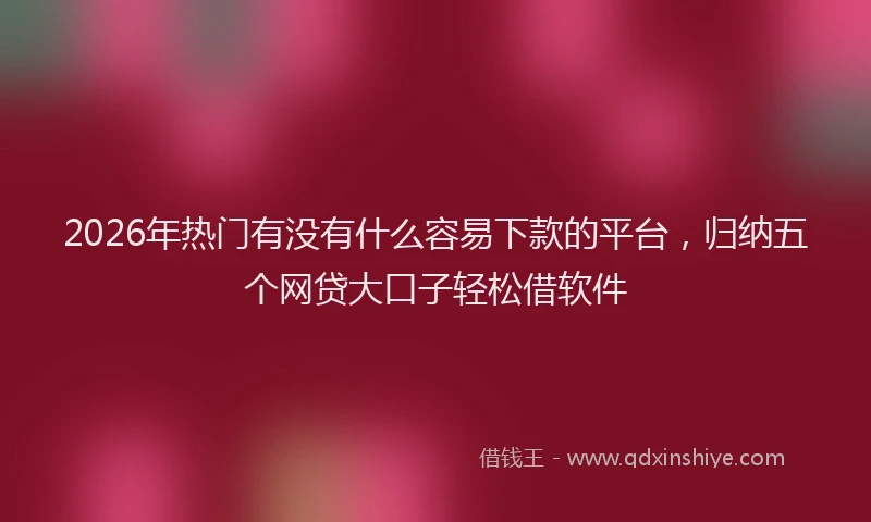 2026年热门有没有什么容易下款的平台，归纳五个网贷大口子轻松借软件