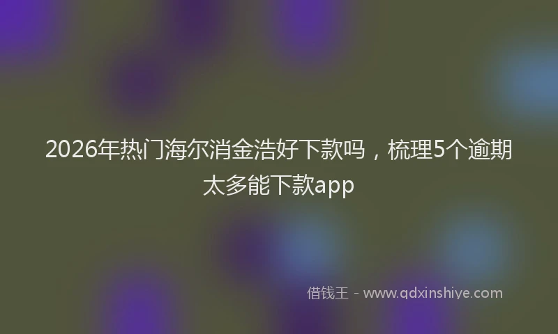 2026年热门海尔消金浩好下款吗，梳理5个逾期太多能下款app