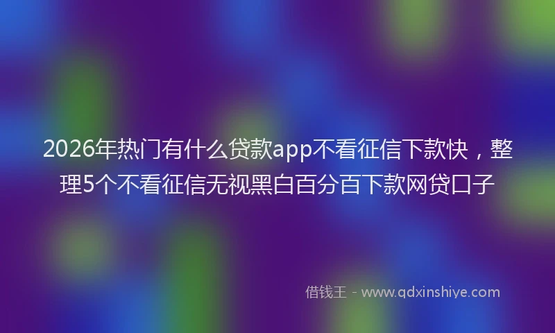 2026年热门有什么贷款app不看征信下款快，整理5个不看征信无视黑白百分百下款网贷口子