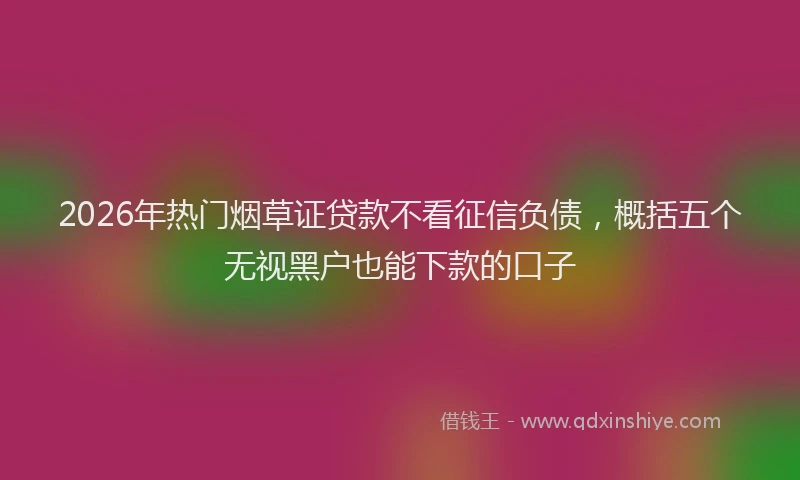 2026年热门烟草证贷款不看征信负债，概括五个无视黑户也能下款的口子