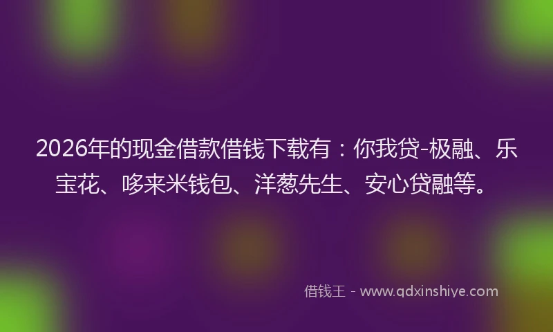 2026年的现金借款借钱下载有：你我贷-极融、乐宝花、哆来米钱包、洋葱先生、安心贷融等。