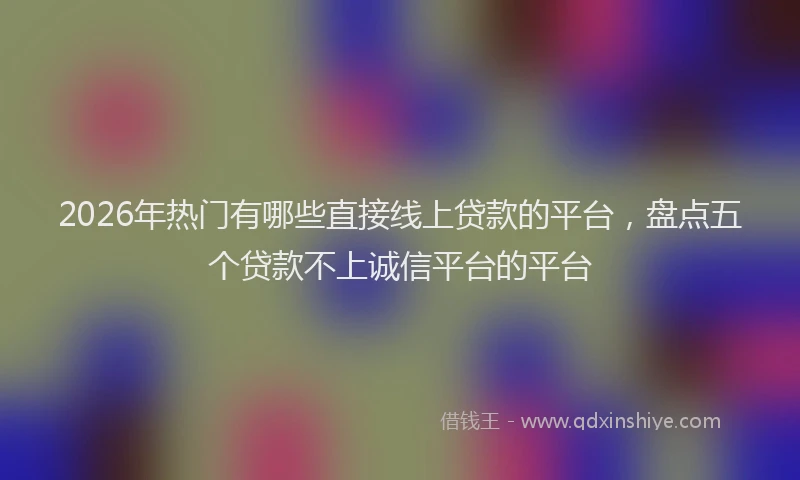 2026年热门有哪些直接线上贷款的平台，盘点五个贷款不上诚信平台的平台