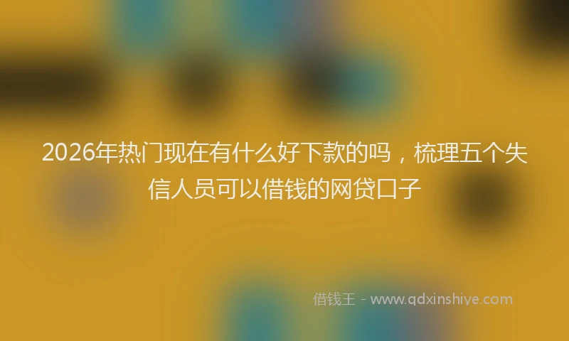 2026年热门现在有什么好下款的吗，梳理五个失信人员可以借钱的网贷口子