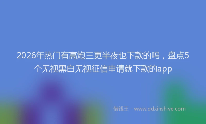 2026年热门有高炮三更半夜也下款的吗，盘点5个无视黑白无视征信申请就下款的app