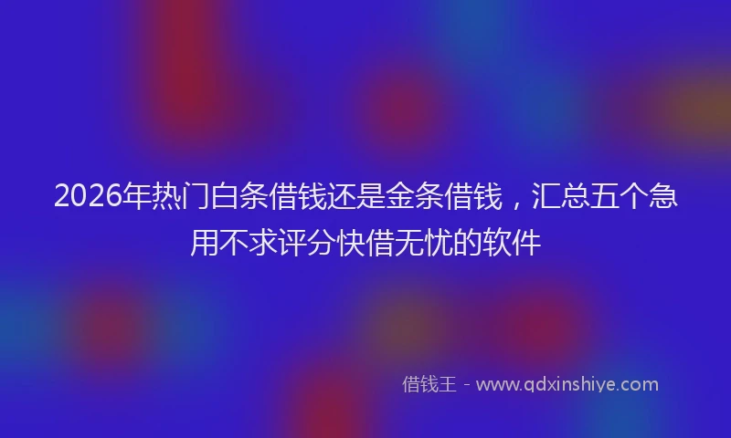2026年热门白条借钱还是金条借钱，汇总五个急用不求评分快借无忧的软件