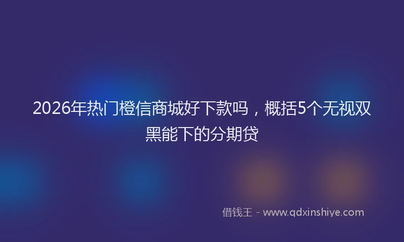2026年热门橙信商城好下款吗，概括5个无视双黑能下的分期贷